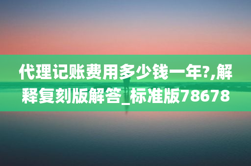 代理记账费用多少钱一年?,解释复刻版解答_标准版78678