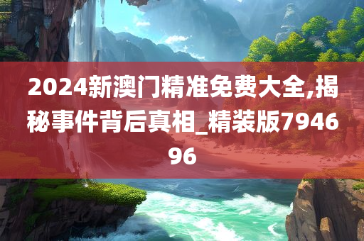 2024新澳门精准免费大全,揭秘事件背后真相_精装版794696