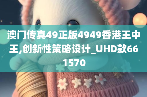 澳门传真49正版4949香港王中王,创新性策略设计_UHD款661570