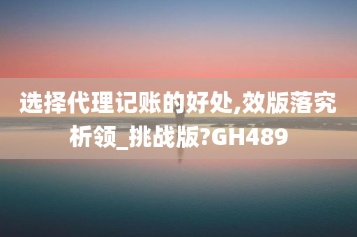 选择代理记账的好处,效版落究析领_挑战版?GH489