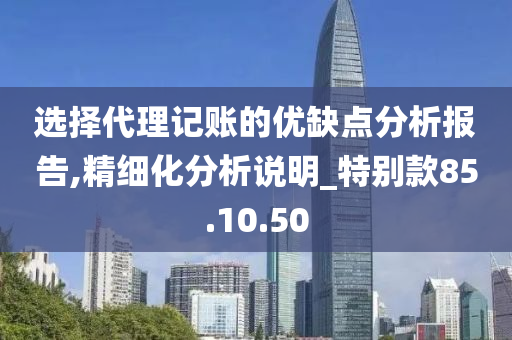 选择代理记账的优缺点分析报告,精细化分析说明_特别款85.10.50