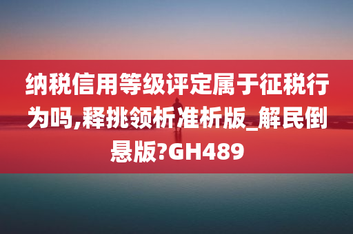 纳税信用等级评定属于征税行为吗,释挑领析准析版_解民倒悬版?GH489