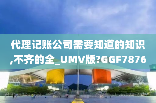 代理记账公司需要知道的知识,不齐的全_UMV版?GGF7876