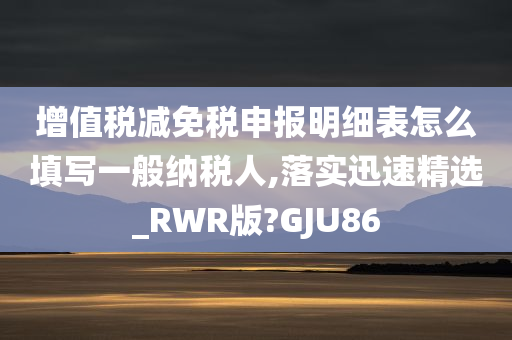 增值税减免税申报明细表怎么填写一般纳税人,落实迅速精选_RWR版?GJU86