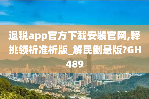 退税app官方下载安装官网,释挑领析准析版_解民倒悬版?GH489