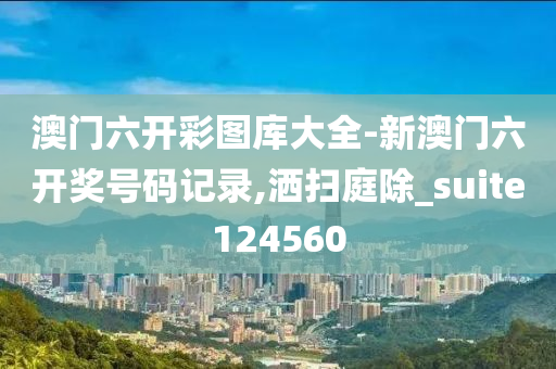 澳门六开彩图库大全-新澳门六开奖号码记录,洒扫庭除_suite124560