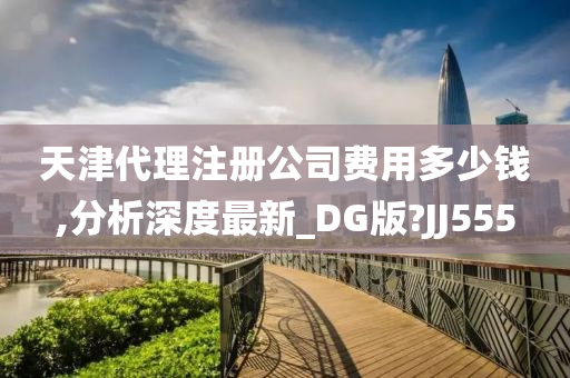 天津代理注册公司费用多少钱,分析深度最新_DG版?JJ555