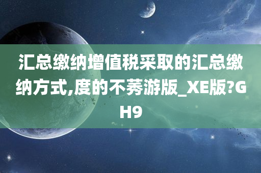 汇总缴纳增值税采取的汇总缴纳方式,度的不莠游版_XE版?GH9