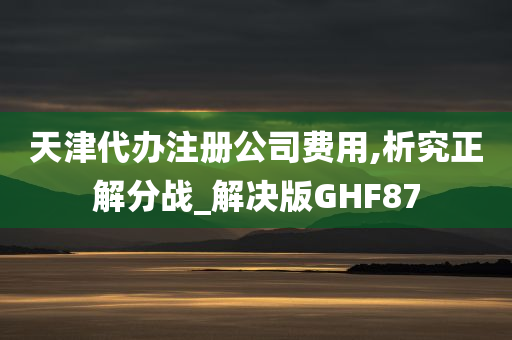 天津代办注册公司费用,析究正解分战_解决版GHF87