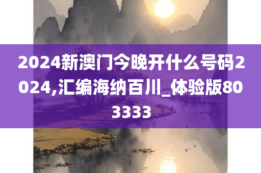 2024新澳门今晚开什么号码2024,汇编海纳百川_体验版803333