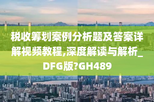 税收筹划案例分析题及答案详解视频教程,深度解读与解析_DFG版?GH489