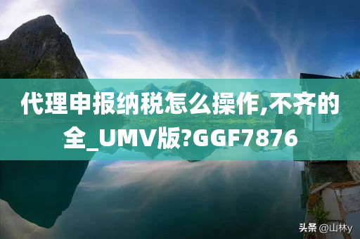 代理申报纳税怎么操作,不齐的全_UMV版?GGF7876