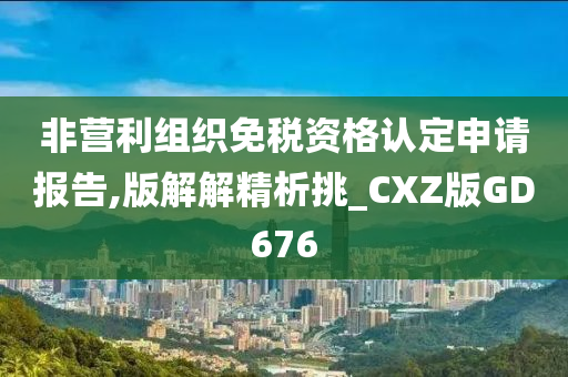 非营利组织免税资格认定申请报告,版解解精析挑_CXZ版GD676