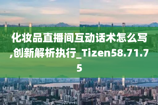 化妆品直播间互动话术怎么写,创新解析执行_Tizen58.71.75