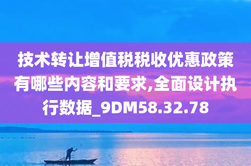 技术转让增值税税收优惠政策有哪些内容和要求,全面设计执行数据_9DM58.32.78