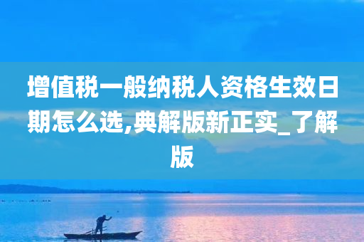 增值税一般纳税人资格生效日期怎么选,典解版新正实_了解版