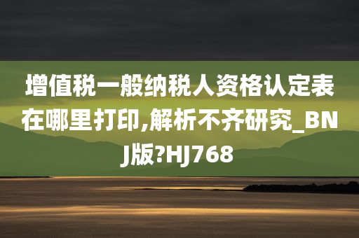 增值税一般纳税人资格认定表在哪里打印,解析不齐研究_BNJ版?HJ768