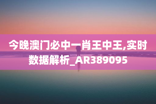 今晚澳门必中一肖王中王,实时数据解析_AR389095