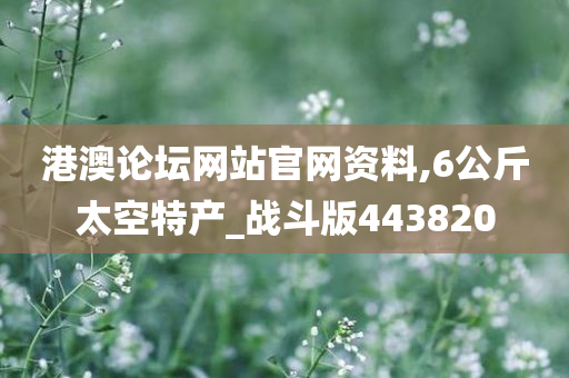 港澳论坛网站官网资料,6公斤太空特产_战斗版443820