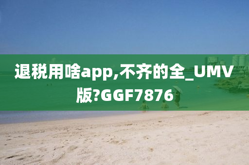 退税用啥app,不齐的全_UMV版?GGF7876