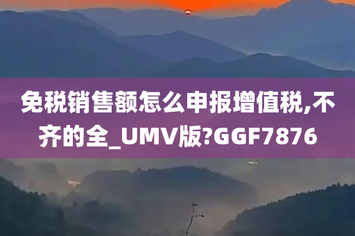 免税销售额怎么申报增值税,不齐的全_UMV版?GGF7876