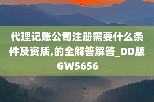 代理记账公司注册需要什么条件及资质,的全解答解答_DD版GW5656