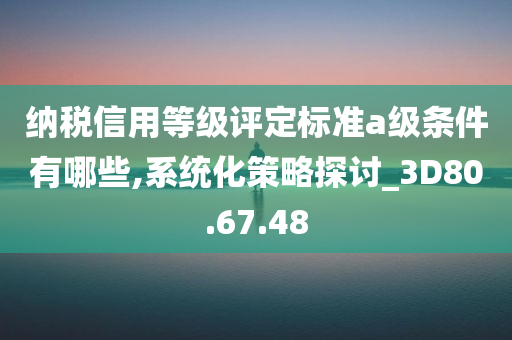 纳税信用等级评定标准a级条件有哪些,系统化策略探讨_3D80.67.48