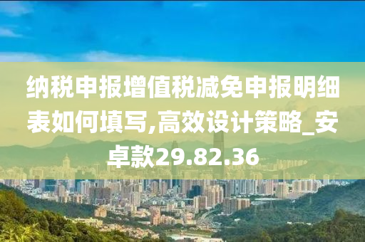 纳税申报增值税减免申报明细表如何填写,高效设计策略_安卓款29.82.36