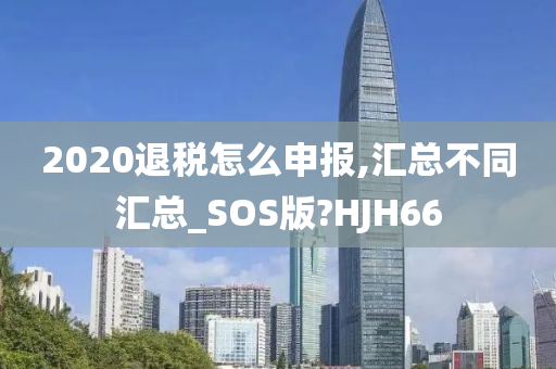 2020退税怎么申报,汇总不同汇总_SOS版?HJH66