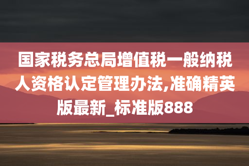 国家税务总局增值税一般纳税人资格认定管理办法,准确精英版最新_标准版888