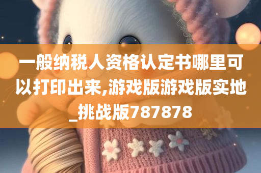 一般纳税人资格认定书哪里可以打印出来,游戏版游戏版实地_挑战版787878