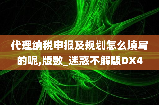 代理纳税申报及规划怎么填写的呢,版数_迷惑不解版DX4