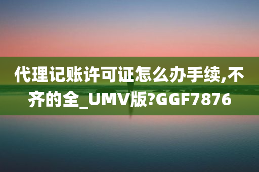 代理记账许可证怎么办手续,不齐的全_UMV版?GGF7876