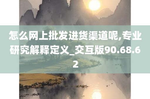 怎么网上批发进货渠道呢,专业研究解释定义_交互版90.68.62