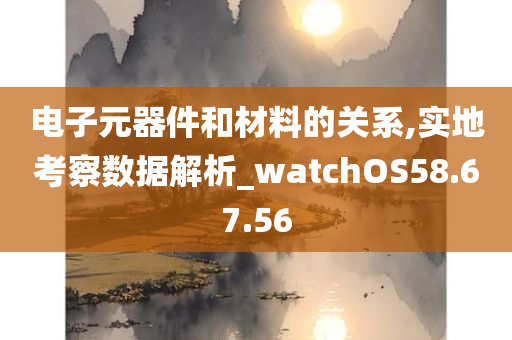 电子元器件和材料的关系,实地考察数据解析_watchOS58.67.56