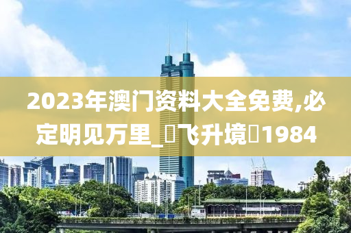 2023年澳门资料大全免费,必定明见万里_‌飞升境‌1984