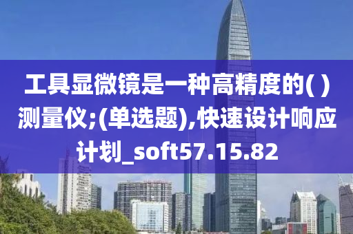 工具显微镜是一种高精度的( )测量仪;(单选题),快速设计响应计划_soft57.15.82