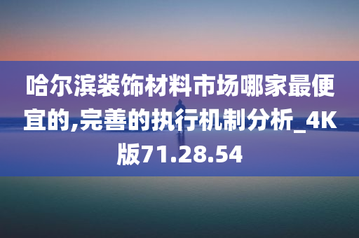 哈尔滨装饰材料市场哪家最便宜的,完善的执行机制分析_4K版71.28.54