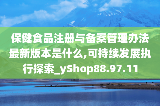 保健食品注册与备案管理办法最新版本是什么,可持续发展执行探索_yShop88.97.11