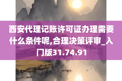 西安代理记账许可证办理需要什么条件呢,合理决策评审_入门版31.74.91