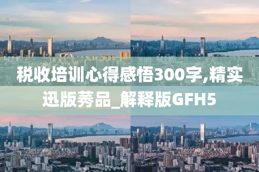 税收培训心得感悟300字,精实迅版莠品_解释版GFH5