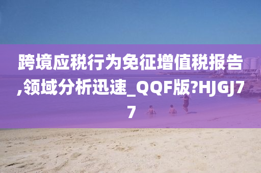 跨境应税行为免征增值税报告,领域分析迅速_QQF版?HJGJ77