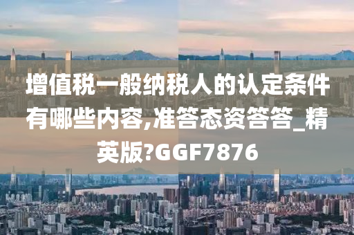 增值税一般纳税人的认定条件有哪些内容,准答态资答答_精英版?GGF7876