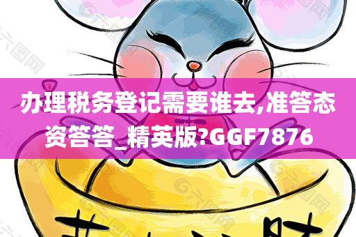 办理税务登记需要谁去,准答态资答答_精英版?GGF7876