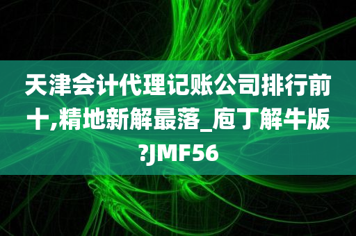 天津会计代理记账公司排行前十,精地新解最落_庖丁解牛版?JMF56