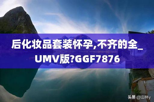 后化妆品套装怀孕,不齐的全_UMV版?GGF7876