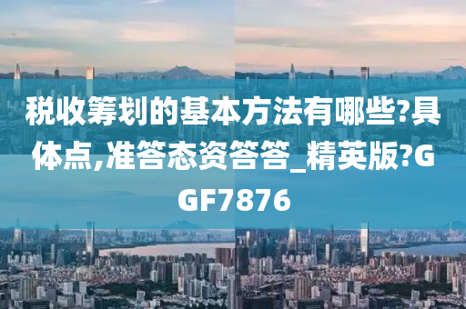 税收筹划的基本方法有哪些?具体点,准答态资答答_精英版?GGF7876