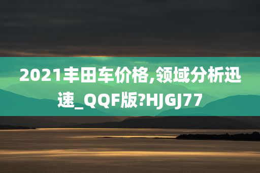 2021丰田车价格,领域分析迅速_QQF版?HJGJ77