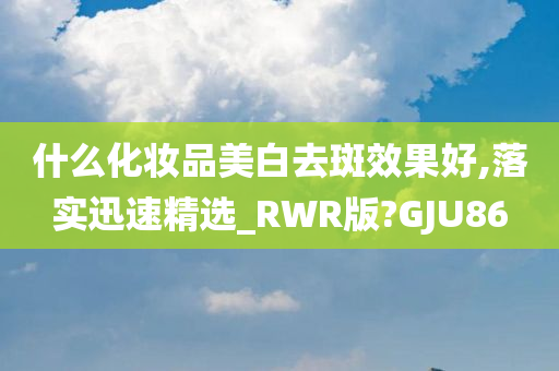 什么化妆品美白去斑效果好,落实迅速精选_RWR版?GJU86