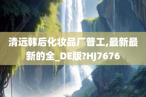 清远韩后化妆品厂普工,最新最新的全_DE版?HJ7676